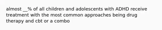 almost __% of all children and adolescents with ADHD receive treatment with the most common approaches being drug therapy and cbt or a combo