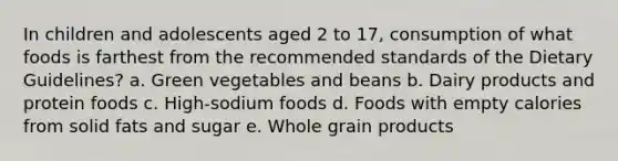 In children and adolescents aged 2 to 17, consumption of what foods is farthest from the recommended standards of the Dietary Guidelines? a. Green vegetables and beans b. Dairy products and protein foods c. High-sodium foods d. Foods with empty calories from solid fats and sugar e. Whole grain products