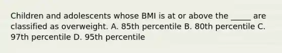 Children and adolescents whose BMI is at or above the _____ are classified as overweight. A. 85th percentile B. 80th percentile C. 97th percentile D. 95th percentile