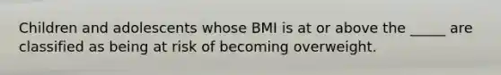 Children and adolescents whose BMI is at or above the _____ are classified as being at risk of becoming overweight.