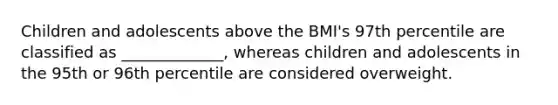 Children and adolescents above the BMI's 97th percentile are classified as _____________, whereas children and adolescents in the 95th or 96th percentile are considered overweight.