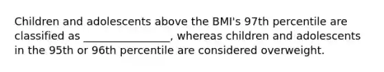 Children and adolescents above the BMI's 97th percentile are classified as ________________, whereas children and adolescents in the 95th or 96th percentile are considered overweight.