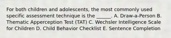 For both children and adolescents, the most commonly used specific assessment technique is the ______. A. Draw-a-Person B. Thematic Apperception Test (TAT) C. Wechsler Intelligence Scale for Children D. Child Behavior Checklist E. Sentence Completion