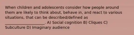 When children and adolescents consider how people around them are likely to think about, behave in, and react to various situations, that can be described/defined as _____________________. A) Social cognition B) Cliques C) Subculture D) Imaginary audience