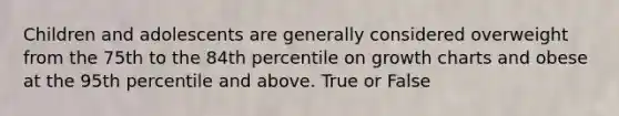 Children and adolescents are generally considered overweight from the 75th to the 84th percentile on growth charts and obese at the 95th percentile and above. True or False