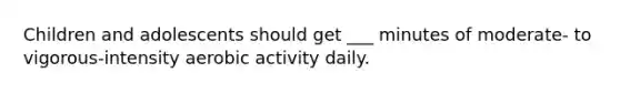 Children and adolescents should get ___ minutes of moderate- to vigorous-intensity aerobic activity daily.