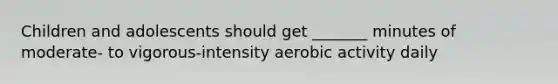 Children and adolescents should get _______ minutes of moderate- to vigorous-intensity aerobic activity daily