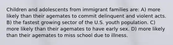 Children and adolescents from immigrant families are: A) more likely than their agemates to commit delinquent and violent acts. B) the fastest growing sector of the U.S. youth population. C) more likely than their agemates to have early sex. D) more likely than their agemates to miss school due to illness.