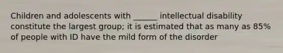 Children and adolescents with ______ intellectual disability constitute the largest group; it is estimated that as many as 85% of people with ID have the mild form of the disorder