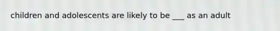 children and adolescents are likely to be ___ as an adult