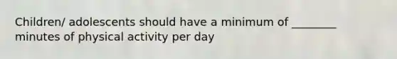 Children/ adolescents should have a minimum of ________ minutes of physical activity per day