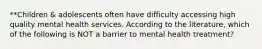 **Children & adolescents often have difficulty accessing high quality mental health services. According to the literature, which of the following is NOT a barrier to mental health treatment?