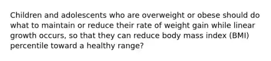 Children and adolescents who are overweight or obese should do what to maintain or reduce their rate of weight gain while linear growth occurs, so that they can reduce body mass index (BMI) percentile toward a healthy range?