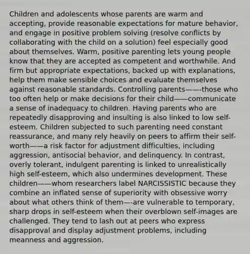 Children and adolescents whose parents are warm and accepting, provide reasonable expectations for mature behavior, and engage in positive problem solving (resolve conflicts by collaborating with the child on a solution) feel especially good about themselves. Warm, positive parenting lets young people know that they are accepted as competent and worthwhile. And firm but appropriate expectations, backed up with explanations, help them make sensible choices and evaluate themselves against reasonable standards. Controlling parents——-those who too often help or make decisions for their child——communicate a sense of inadequacy to children. Having parents who are repeatedly disapproving and insulting is also linked to low self-esteem. Children subjected to such parenting need constant reassurance, and many rely heavily on peers to affirm their self-worth——a risk factor for adjustment difficulties, including aggression, antisocial behavior, and delinquency. In contrast, overly tolerant, indulgent parenting is linked to unrealistically high self-esteem, which also undermines development. These children——whom researchers label NARCISSISTIC because they combine an inflated sense of superiority with obsessive worry about what others think of them—-are vulnerable to temporary, sharp drops in self-esteem when their overblown self-images are challenged. They tend to lash out at peers who express disapproval and display adjustment problems, including meanness and aggression.