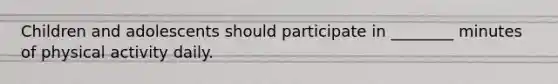 Children and adolescents should participate in ________ minutes of physical activity daily.