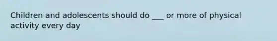 Children and adolescents should do ___ or more of physical activity every day