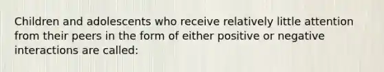 Children and adolescents who receive relatively little attention from their peers in the form of either positive or negative interactions are called: