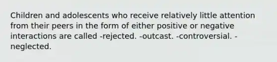 Children and adolescents who receive relatively little attention from their peers in the form of either positive or negative interactions are called -rejected. -outcast. -controversial. -neglected.