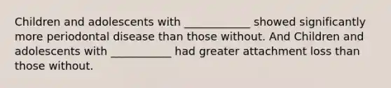Children and adolescents with ____________ showed significantly more periodontal disease than those without. And Children and adolescents with ___________ had greater attachment loss than those without.