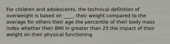 ​For children and adolescents, the technical definition of overweight is based on ____. ​their weight compared to the average for others their age ​the percentile of their body mass index ​whether their BMI in greater than 25 ​the impact of their weight on their physical functioning