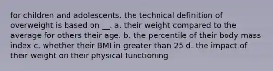 for children and adolescents, the technical definition of overweight is based on __. a. their weight compared to the average for others their age. b. the percentile of their body mass index c. whether their BMI in greater than 25 d. the impact of their weight on their physical functioning