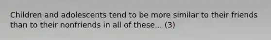 Children and adolescents tend to be more similar to their friends than to their nonfriends in all of these... (3)