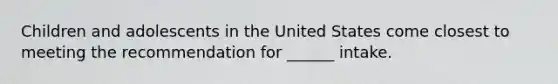 Children and adolescents in the United States come closest to meeting the recommendation for ______ intake.