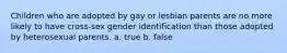 Children who are adopted by gay or lesbian parents are no more likely to have cross-sex gender identification than those adopted by heterosexual parents. a. true b. false