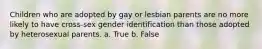 Children who are adopted by gay or lesbian parents are no more likely to have cross-sex gender identification than those adopted by heterosexual parents. a. True b. False