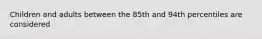 Children and adults between the 85th and 94th percentiles are considered