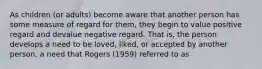 As children (or adults) become aware that another person has some measure of regard for them, they begin to value positive regard and devalue negative regard. That is, the person develops a need to be loved, liked, or accepted by another person, a need that Rogers (1959) referred to as