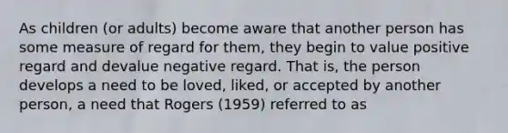 As children (or adults) become aware that another person has some measure of regard for them, they begin to value positive regard and devalue negative regard. That is, the person develops a need to be loved, liked, or accepted by another person, a need that Rogers (1959) referred to as