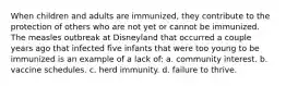 When children and adults are immunized, they contribute to the protection of others who are not yet or cannot be immunized. The measles outbreak at Disneyland that occurred a couple years ago that infected five infants that were too young to be immunized is an example of a lack of: a. community interest. b. vaccine schedules. c. herd immunity. d. failure to thrive.