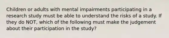 Children or adults with mental impairments participating in a research study must be able to understand the risks of a study. If they do NOT, which of the following must make the judgement about their participation in the study?