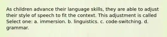 As children advance their language skills, they are able to adjust their style of speech to fit the context. This adjustment is called Select one: a. immersion. b. linguistics. c. code-switching. d. grammar.