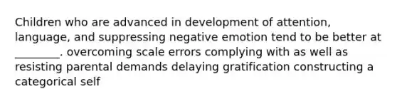 Children who are advanced in development of attention, language, and suppressing negative emotion tend to be better at ________. overcoming scale errors complying with as well as resisting parental demands delaying gratification constructing a categorical self