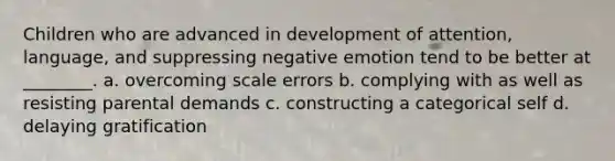 Children who are advanced in development of attention, language, and suppressing negative emotion tend to be better at ________. a. overcoming scale errors b. complying with as well as resisting parental demands c. constructing a categorical self d. delaying gratification