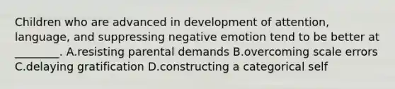 Children who are advanced in development of attention, language, and suppressing negative emotion tend to be better at ________. A.resisting parental demands B.overcoming scale errors C.delaying gratification D.constructing a categorical self