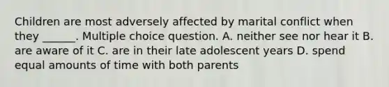 Children are most adversely affected by marital conflict when they ______. Multiple choice question. A. neither see nor hear it B. are aware of it C. are in their late adolescent years D. spend equal amounts of time with both parents