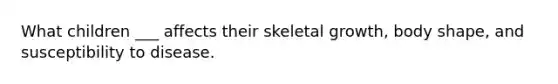 What children ___ affects their skeletal growth, body shape, and susceptibility to disease.