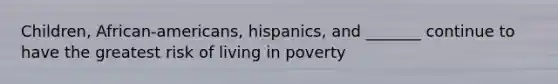 Children, African-americans, hispanics, and _______ continue to have the greatest risk of living in poverty