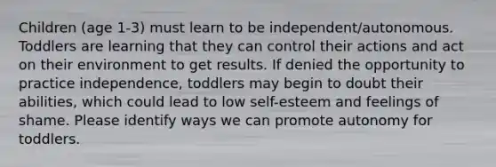 Children (age 1-3) must learn to be independent/autonomous. Toddlers are learning that they can control their actions and act on their environment to get results. If denied the opportunity to practice independence, toddlers may begin to doubt their abilities, which could lead to low self-esteem and feelings of shame. Please identify ways we can promote autonomy for toddlers.