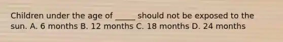 Children under the age of _____ should not be exposed to the sun. A. 6 months B. 12 months C. 18 months D. 24 months