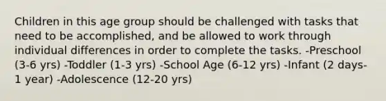 Children in this age group should be challenged with tasks that need to be accomplished, and be allowed to work through individual differences in order to complete the tasks. -Preschool (3-6 yrs) -Toddler (1-3 yrs) -School Age (6-12 yrs) -Infant (2 days-1 year) -Adolescence (12-20 yrs)