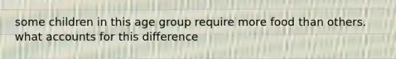 some children in this age group require more food than others. what accounts for this difference