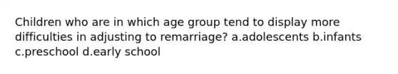 Children who are in which age group tend to display more difficulties in adjusting to remarriage? a.adolescents b.infants c.preschool d.early school