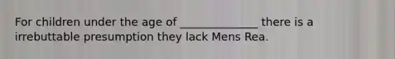 For children under the age of ______________ there is a irrebuttable presumption they lack Mens Rea.