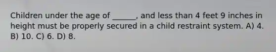 Children under the age of ______, and less than 4 feet 9 inches in height must be properly secured in a child restraint system. A) 4. B) 10. C) 6. D) 8.
