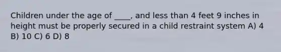 Children under the age of ____, and less than 4 feet 9 inches in height must be properly secured in a child restraint system A) 4 B) 10 C) 6 D) 8