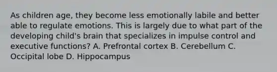 As children age, they become less emotionally labile and better able to regulate emotions. This is largely due to what part of the developing child's brain that specializes in impulse control and executive functions? A. Prefrontal cortex B. Cerebellum C. Occipital lobe D. Hippocampus